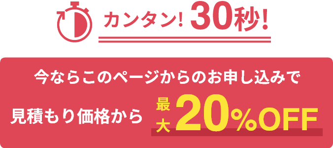 簡単！30秒！ 今ならこのページからのお申し込みで見積もり価格から「最大20%OFF」